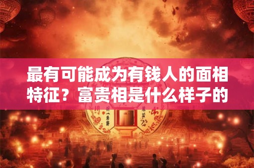 最有可能成为有钱人的面相特征？富贵相是什么样子的？