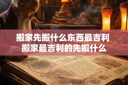 搬家先搬什么东西最吉利 搬家最吉利的先搬什么 搬家先搬什么东西最吉利 搬家最吉利的先搬什么