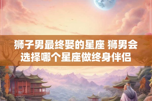 狮子男最终娶的星座 狮男会选择哪个星座做终身伴侣 狮子男最终娶的星座 狮男会选择哪个星座做终身伴侣