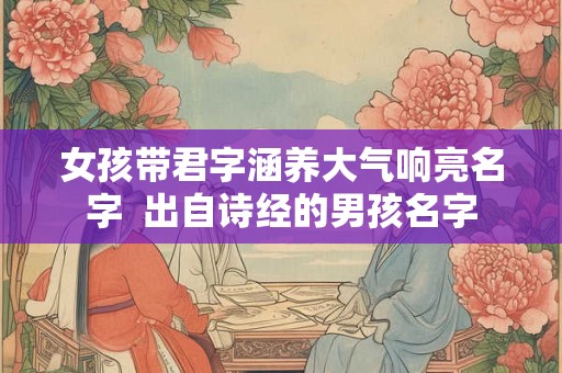 女孩带君字涵养大气响亮名字 出自诗经的男孩名字 女孩带君字涵养大气响亮名字 出自诗经的男孩名字