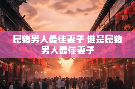 属猪男人最佳妻子 谁是属猪男人最佳妻子 属猪男人最佳妻子 谁是属猪男人最佳妻子