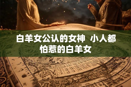 白羊女公认的女神  小人都怕惹的白羊女