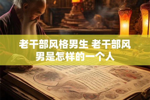 老干部风格男生 老干部风男是怎样的一个人 老干部风格男生 老干部风男是怎样的一个人