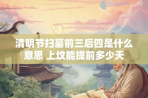 清明节扫墓前三后四是什么意思 上坟能提前多少天