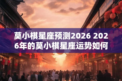 莫小棋星座预测2026 2026年的莫小棋星座运势如何
