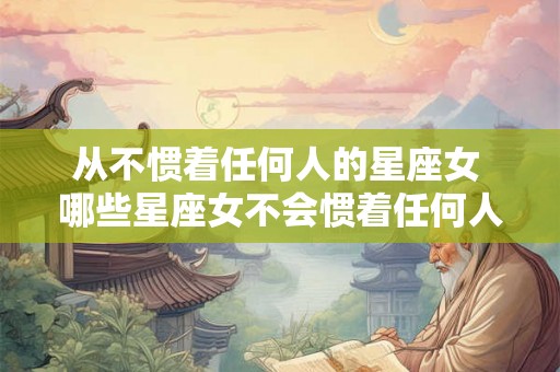 从不惯着任何人的星座女 哪些星座女不会惯着任何人