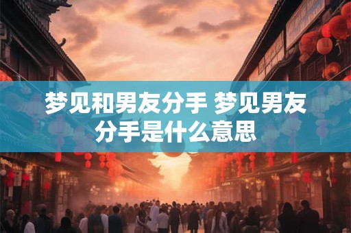 梦见和男友分手 梦见男友分手是什么意思
