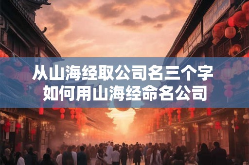 从山海经取公司名三个字 如何用山海经命名公司