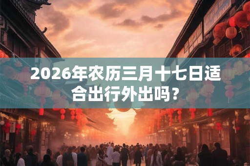 2026年农历三月十七日适合出行外出吗？