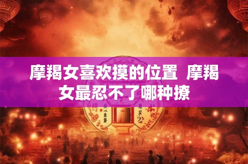 摩羯女喜欢摸的位置 摩羯女最忍不了哪种撩 摩羯女喜欢摸的位置 摩羯女最忍不了哪种撩