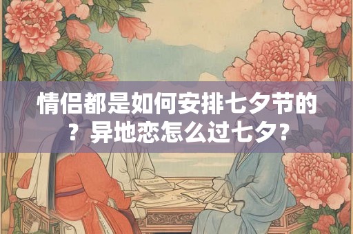 情侣都是如何安排七夕节的？异地恋怎么过七夕？
