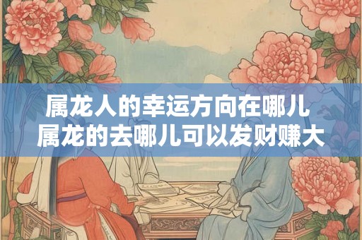 属龙人的幸运方向在哪儿 属龙的去哪儿可以发财赚大钱