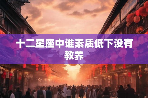 十二星座中谁素质低下没有教养 十二星座中谁素质低下没有教养