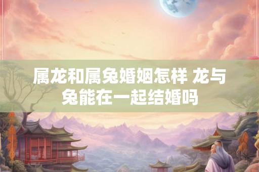 属龙和属兔婚姻怎样 龙与兔能在一起结婚吗 属龙和属兔婚姻怎样 龙与兔能在一起结婚吗