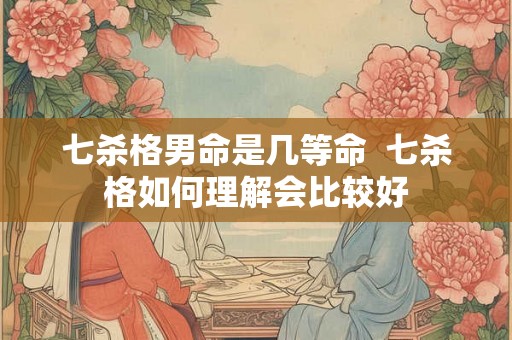 七杀格男命是几等命  七杀格如何理解会比较好