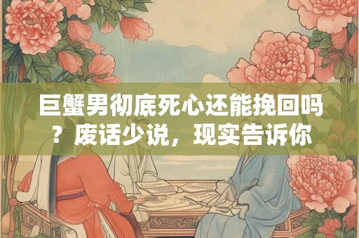 巨蟹男彻底死心还能挽回吗？废话少说，现实告诉你