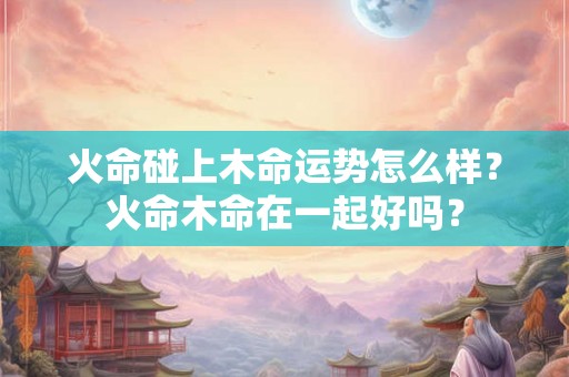 火命碰上木命运势怎么样？火命木命在一起好吗？
