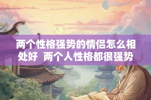 两个性格强势的情侣怎么相处好 两个人性格都很强势能走在一起吗 两个性格强势的情侣怎么相处好 两个人性格都很强势能走在一起吗
