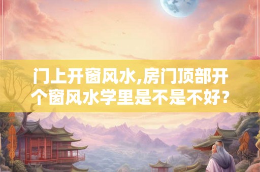门上开窗风水,房门顶部开个窗风水学里是不是不好？