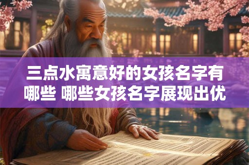 三点水寓意好的女孩名字有哪些 哪些女孩名字展现出优秀的气质