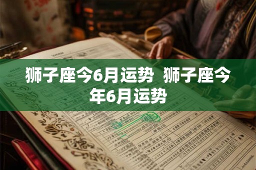 狮子座今6月运势 狮子座今年6月运势 狮子座今6月运势 狮子座今年6月运势