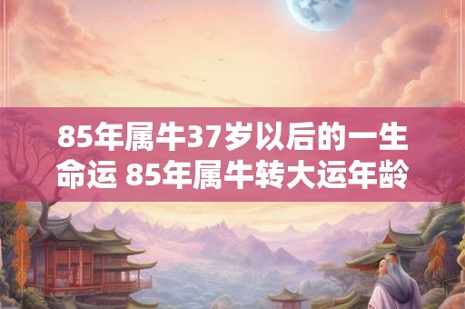 85年属牛37岁以后的一生命运 85年属牛转大运年龄