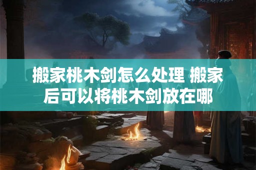 搬家桃木剑怎么处理 搬家后可以将桃木剑放在哪 搬家桃木剑怎么处理 搬家后可以将桃木剑放在哪