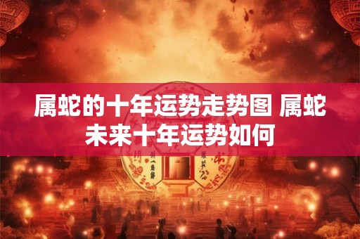 属蛇的十年运势走势图 属蛇未来十年运势如何
