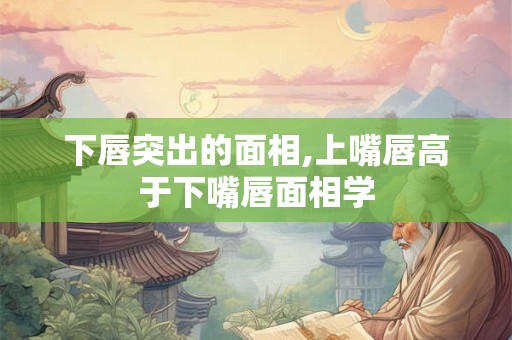 下唇突出的面相,上嘴唇高于下嘴唇面相学 下唇突出的面相,上嘴唇高于下嘴唇面相学
