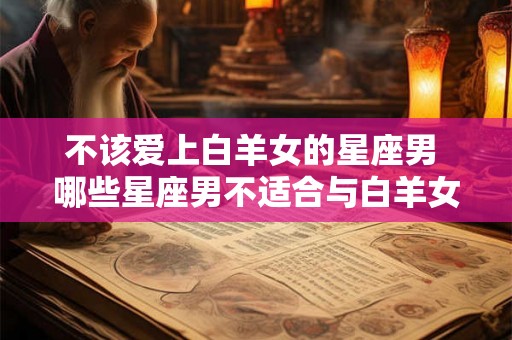 不该爱上白羊女的星座男 哪些星座男不适合与白羊女恋爱 不该爱上白羊女的星座男 哪些星座男不适合与白羊女恋爱