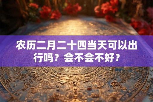 农历二月二十四当天可以出行吗?会不会不好? 农历二月二十四当天可以出行吗?会不会不好?