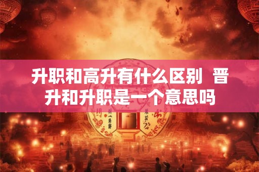 升职和高升有什么区别 晋升和升职是一个意思吗 升职和高升有什么区别 晋升和升职是一个意思吗