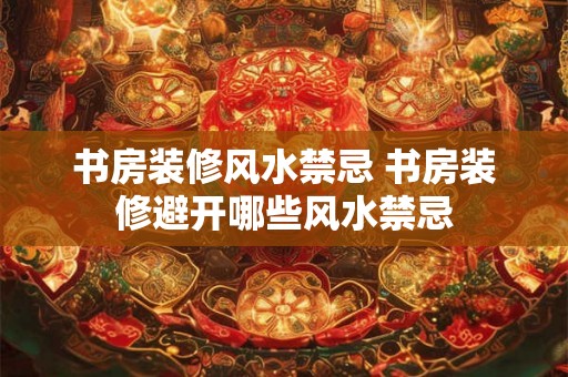 书房装修风水禁忌 书房装修避开哪些风水禁忌
