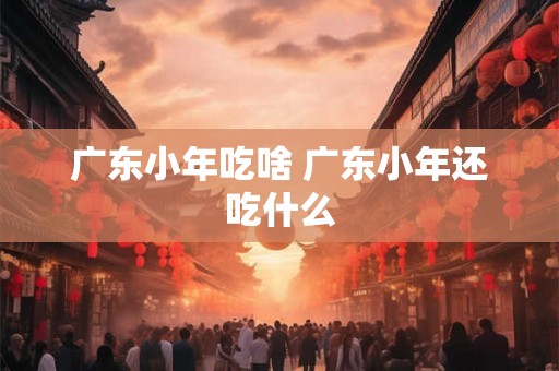 广东小年吃啥 广东小年还吃什么
