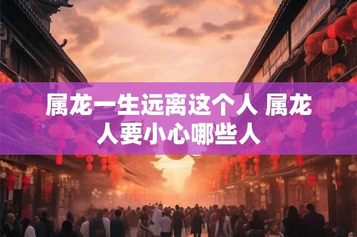 属龙一生远离这个人 属龙人要小心哪些人 属龙一生远离这个人 属龙人要小心哪些人