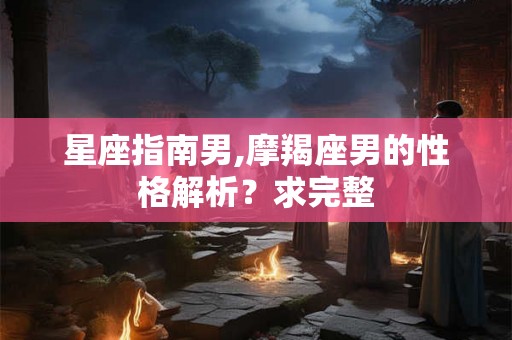 星座指南男,摩羯座男的性格解析？求完整