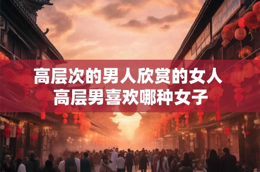高层次的男人欣赏的女人 高层男喜欢哪种女子 高层次的男人欣赏的女人 高层男喜欢哪种女子