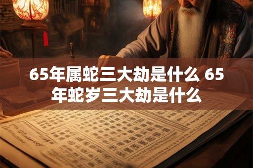 65年属蛇三大劫是什么 65年蛇岁三大劫是什么