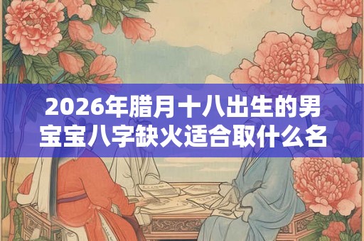 2026年腊月十八出生的男宝宝八字缺火适合取什么名字