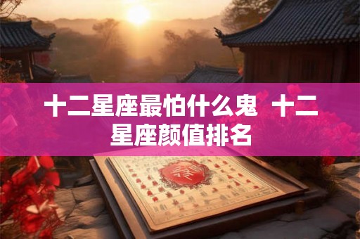 十二星座最怕什么鬼 十二星座颜值排名 十二星座最怕什么鬼 十二星座颜值排名