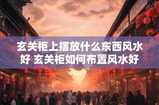 玄关柜上摆放什么东西风水好 玄关柜如何布置风水好