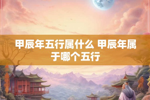 甲辰年五行属什么 甲辰年属于哪个五行 甲辰年五行属什么 甲辰年属于哪个五行