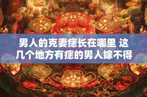 男人的克妻痣长在哪里 这几个地方有痣的男人嫁不得