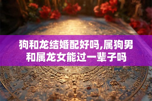 狗和龙结婚配好吗,属狗男和属龙女能过一辈子吗 狗和龙结婚配好吗,属狗男和属龙女能过一辈子吗