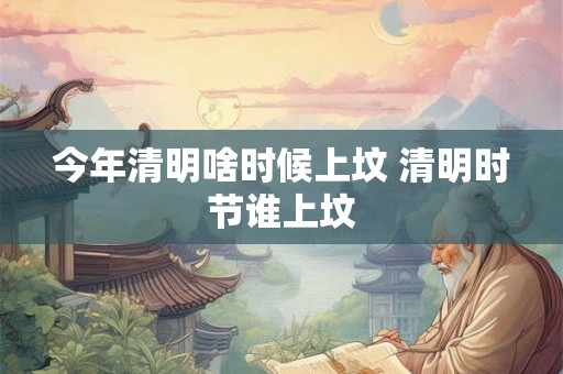 今年清明啥时候上坟 清明时节谁上坟 今年清明啥时候上坟 清明时节谁上坟