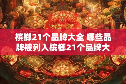 槟榔21个品牌大全 哪些品牌被列入槟榔21个品牌大全 槟榔21个品牌大全 哪些品牌被列入槟榔21个品牌大全