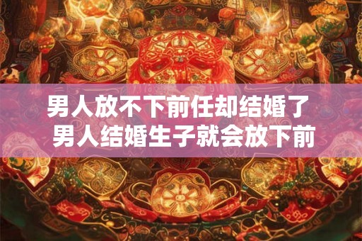 男人放不下前任却结婚了 男人结婚生子就会放下前任吗 男人放不下前任却结婚了 男人结婚生子就会放下前任吗