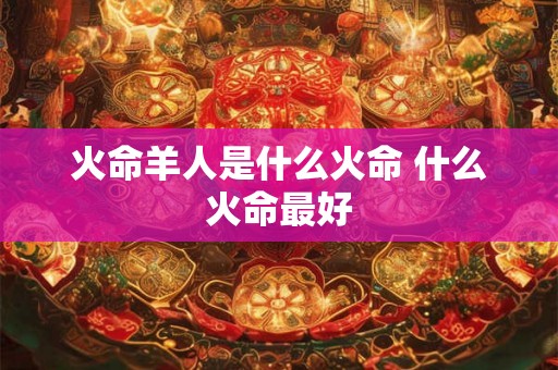 火命羊人是什么火命 什么火命最好