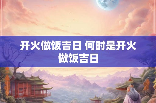 开火做饭吉日 何时是开火做饭吉日 开火做饭吉日 何时是开火做饭吉日