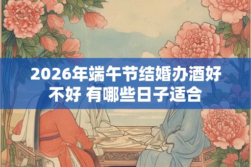 2026年端午节结婚办酒好不好 有哪些日子适合 2026年端午节结婚办酒好不好 有哪些日子适合